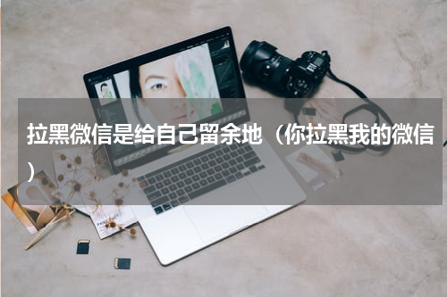 拉黑微信是给自己留余地（你拉黑我的微信）