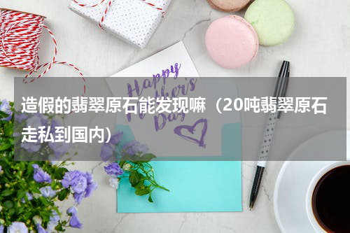 造假的翡翠原石能发现嘛（20吨翡翠原石走私到国内）