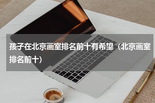 孩子在北京画室排名前十有希望（北京画室排名前十）