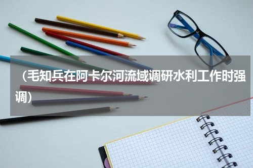 （毛知兵在阿卡尔河流域调研水利工作时强调）