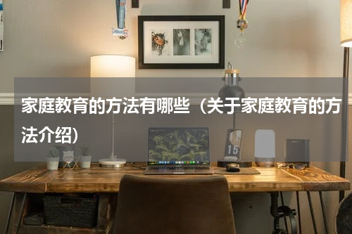家庭教育的方法有哪些（关于家庭教育的方法介绍）