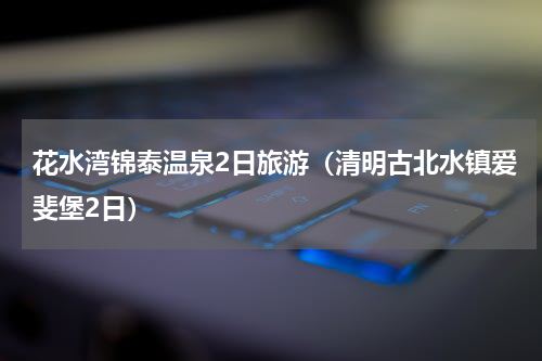 花水湾锦泰温泉2日旅游（清明古北水镇爱斐堡2日）
