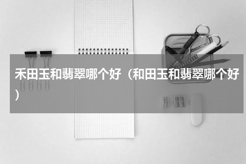 禾田玉和翡翠哪个好（和田玉和翡翠哪个好）