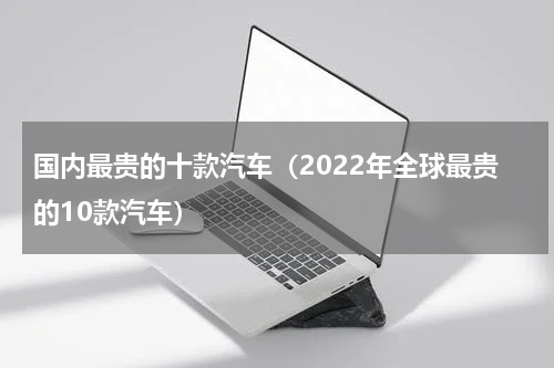 国内最贵的十款汽车（2022年全球最贵的10款汽车）