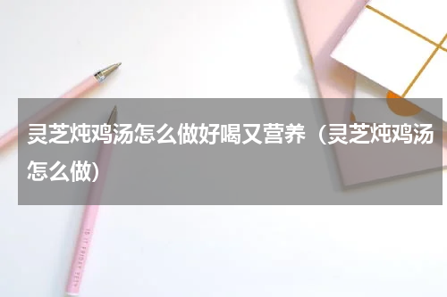 灵芝炖鸡汤怎么做好喝又营养（灵芝炖鸡汤怎么做）