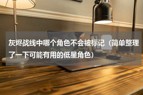 灰烬战线中哪个角色不会被标记（简单整理了一下可能有用的低星角色）