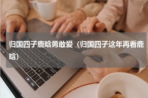 归国四子鹿晗勇敢爱（归国四子这年再看鹿晗）