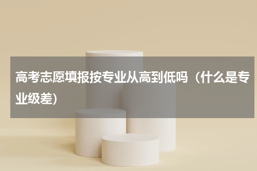 高考志愿填报按专业从高到低吗（什么是专业级差）