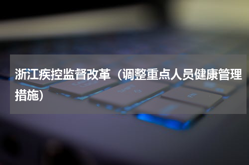 浙江疾控监督改革（调整重点人员健康管理措施）