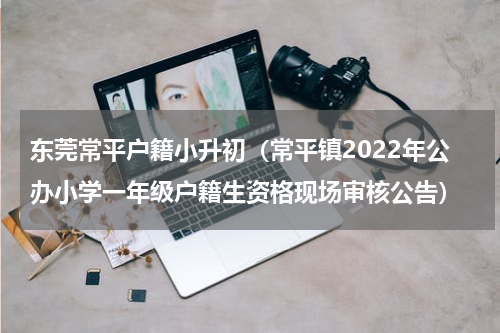 东莞常平户籍小升初（常平镇2022年公办小学一年级户籍生资格现场审核公告）