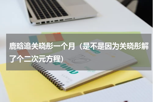 鹿晗追关晓彤一个月（是不是因为关晓彤解了个二次元方程）