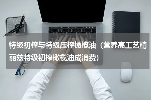 特级初榨与特级压榨橄榄油（营养高工艺精丽兹特级初榨橄榄油成消费）
