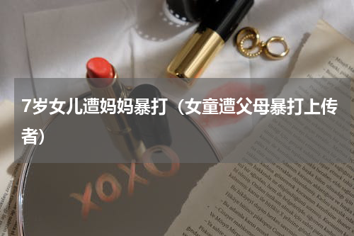 7岁女儿遭妈妈暴打（女童遭父母暴打上传者）