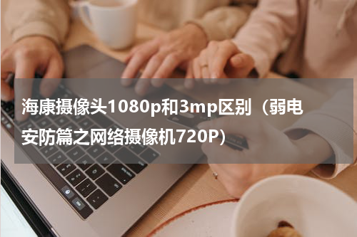 海康摄像头1080p和3mp区别（弱电安防篇之网络摄像机720P）