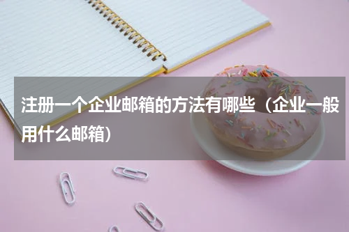 注册一个企业邮箱的方法有哪些（企业一般用什么邮箱）