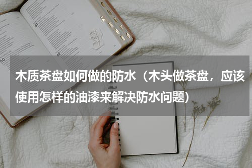 木质茶盘如何做的防水（木头做茶盘，应该使用怎样的油漆来解决防水问题）