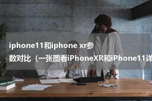 iphone11和iphone xr参数对比（一张图看iPhoneXR和iPhone11详细规格对比）