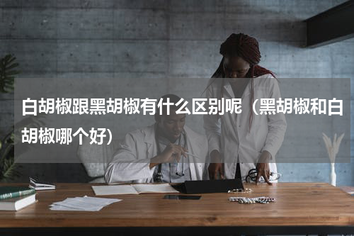 白胡椒跟黑胡椒有什么区别呢（黑胡椒和白胡椒哪个好）