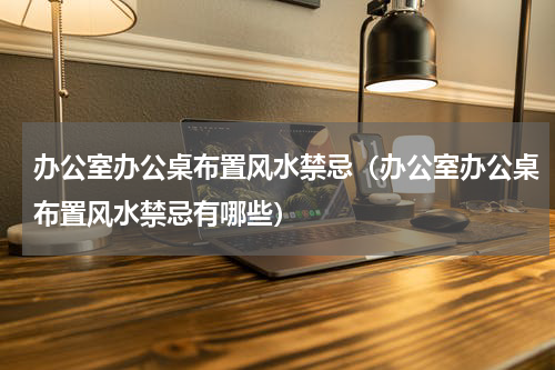办公室办公桌布置风水禁忌（办公室办公桌布置风水禁忌有哪些）