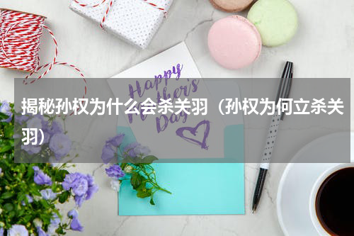 揭秘孙权为什么会杀关羽（孙权为何立杀关羽）