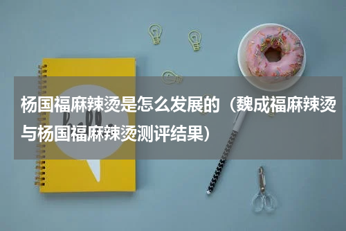 杨国福麻辣烫是怎么发展的（魏成福麻辣烫与杨国福麻辣烫测评结果）