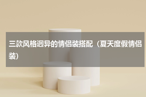 三款风格迥异的情侣装搭配（夏天度假情侣装）