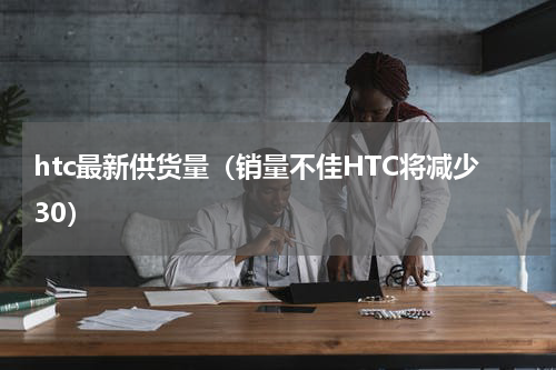 htc最新供货量（销量不佳HTC将减少30）