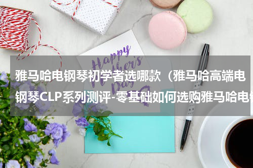 雅马哈电钢琴初学者选哪款（雅马哈高端电钢琴CLP系列测评-零基础如何选购雅马哈电钢琴）