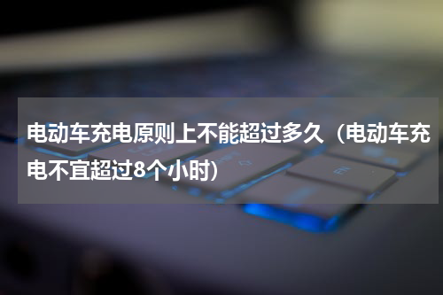 电动车充电原则上不能超过多久（电动车充电不宜超过8个小时）