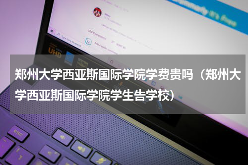 郑州大学西亚斯国际学院学费贵吗（郑州大学西亚斯国际学院学生告学校）