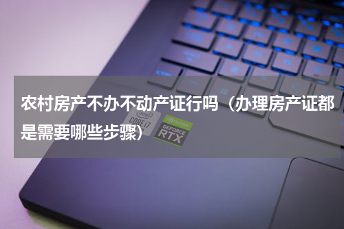 农村房产不办不动产证行吗（办理房产证都是需要哪些步骤）