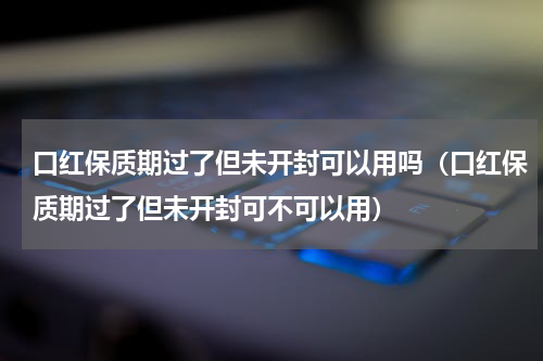 口红保质期过了但未开封可以用吗（口红保质期过了但未开封可不可以用）