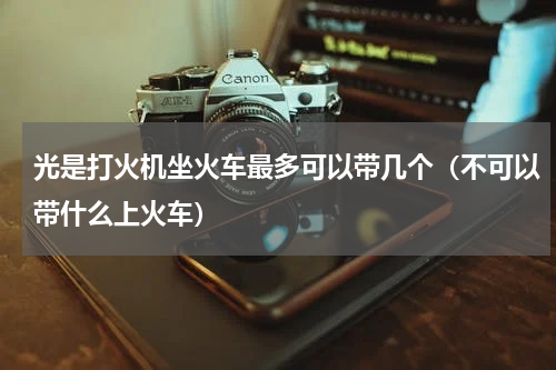 光是打火机坐火车最多可以带几个（不可以带什么上火车）