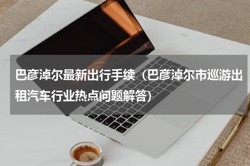 巴彦淖尔最新出行手续（巴彦淖尔市巡游出租汽车行业热点问题解答）