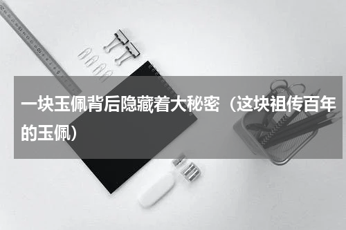 一块玉佩背后隐藏着大秘密（这块祖传百年的玉佩）