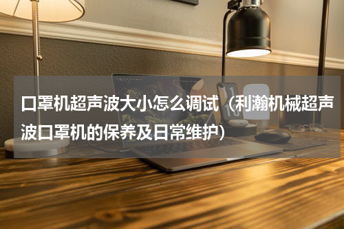 口罩机超声波大小怎么调试（利瀚机械超声波口罩机的保养及日常维护）