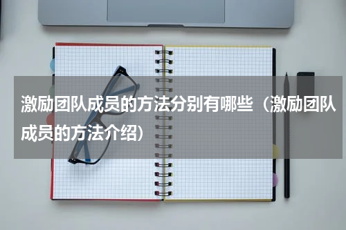 激励团队成员的方法分别有哪些（激励团队成员的方法介绍）