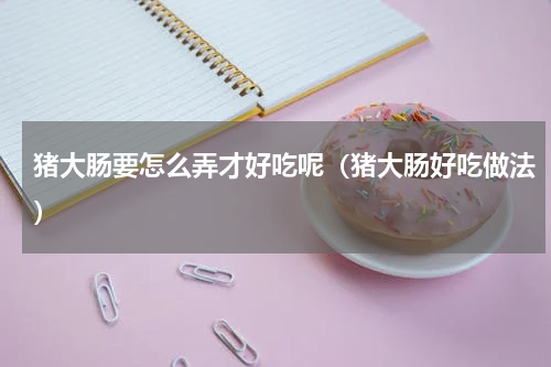 猪大肠要怎么弄才好吃呢（猪大肠好吃做法）