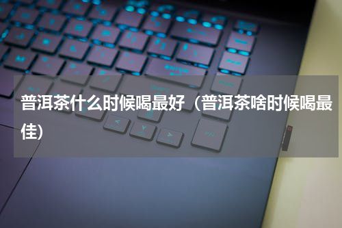 普洱茶什么时候喝最好（普洱茶啥时候喝最佳）