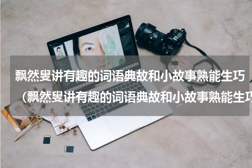飘然叟讲有趣的词语典故和小故事熟能生巧（飘然叟讲有趣的词语典故和小故事熟能生巧）