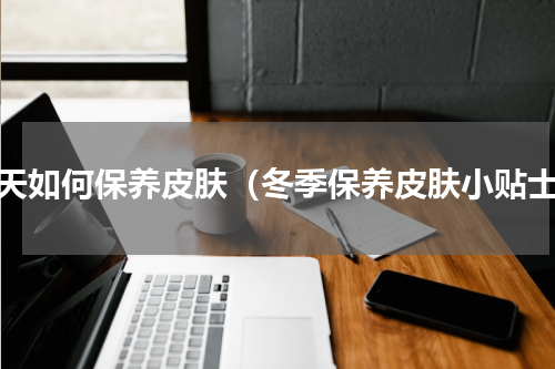 冬天如何保养皮肤（冬季保养皮肤小贴士）