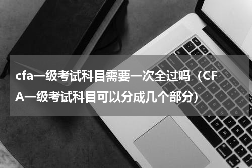 cfa一级考试科目需要一次全过吗（CFA一级考试科目可以分成几个部分）