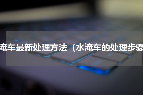 水淹车最新处理方法（水淹车的处理步骤）