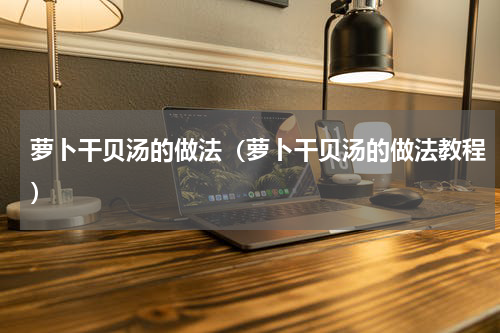 萝卜干贝汤的做法（萝卜干贝汤的做法教程）