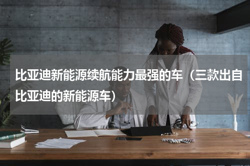 比亚迪新能源续航能力最强的车（三款出自比亚迪的新能源车）