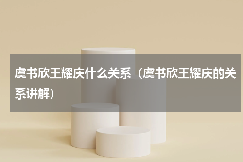 虞书欣王耀庆什么关系（虞书欣王耀庆的关系讲解）