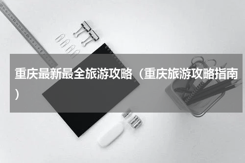 重庆最新最全旅游攻略（重庆旅游攻略指南）