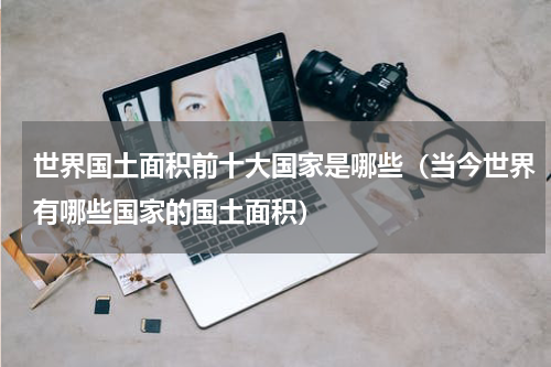 世界国土面积前十大国家是哪些（当今世界有哪些国家的国土面积）