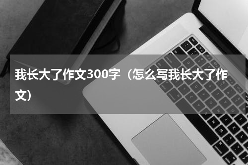 我长大了作文300字（怎么写我长大了作文）