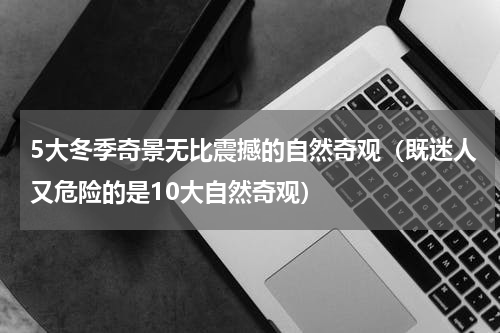 5大冬季奇景无比震撼的自然奇观（既迷人又危险的是10大自然奇观）